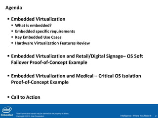 Agenda

 Embedded Virtualization
     What is embedded?
     Embedded specific requirements
     Key Embedded Use Cases
     Hardware Virtualization Features Review


 Embedded Virtualization and Retail/Digital Signage– OS Soft
  Failover Proof-of-Concept Example

 Embedded Virtualization and Medical – Critical OS Isolation
  Proof-of-Concept Example

 Call to Action

      Other names and brands may be claimed as the property of others.
      Copyright © 2010, Intel Corporation                                Intelligence Where You Need It   2
 