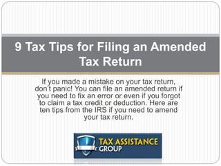 If you made a mistake on your tax return,
don’t panic! You can file an amended return if
you need to fix an error or even if you forgot
to claim a tax credit or deduction. Here are
ten tips from the IRS if you need to amend
your tax return.
9 Tax Tips for Filing an Amended
Tax Return
 