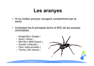 Les aranyes
• Hi h moltes aranyes navegant constantment per la
     ha  lt                  t     t t    t     l
  xarxa

• Controlant les 6 principals tenim el 90% de les aranyes
  controlades.

   –   Google Bot ( Google )
   –   Slurp ( Yahoo )
   –   Msn Bot ( MSN Search )
   –   Scooter ( Altavista )
   –   Fast ( webs pprivades )
   –   Teoma ( Ask Jeeves )




             www.Geaipc.com
 