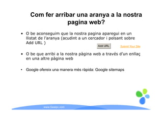 Com fer arribar una aranya a la nostra
                   pagina web?
• O be aconseguim que la nostra pagina aparegui en un
  llistat de l’aranya (acudint a un cercador i polsant sobre
  Add URL )
                                          Add URL     Submit Your Site

• O be que arribi a la nostra pàgina web a través d’un enllaç
  en una altre pàgina web
          lt    à i      b

•   Google ofereix una manera més ràpida: Google sitemaps




             www.Geaipc.com
 