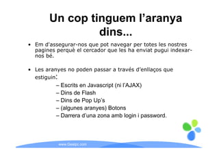 Un cop tinguem l’aranya
                dins...
• Em d'assegurar-nos que pot navegar per totes les nostres
  pagines perquè el cercador que les ha enviat pugui indexar-
  nos bé.

• Les aranyes no poden passar a través d’enllaços que
  estiguin:
          – Escrits en Javascript (ni l’AJAX)
          – Dins de Flash
          – Dins de Pop Up’s
          – (algunes aranyes) Botons
          – Darrera d’una zona amb login i password.



           www.Geaipc.com
 