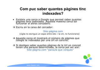 Com puc saber quantes pàgines tinc
               indexades?
• Existeix una cerca a Google que permet saber quantes
  pàgines tens indexades. Aquesta mateixa cerca sol
  funcionar al altres cercadors:
  Escriu en la caixa del cercador:
                               Site:pàgina.com
     (vigila no escriguis un espai entre site: i la Url, no funcionaria)

  Aquesta cerca et mostrarà el número de pàgines que
  Google te indexades per una Url en concret.

  Si desitges saber quantes pàgines de la Url en concret
  tenen una paraula determinada, la cerca pot ser així:
           Site:pàgina.com “paraula q
                p g          p      que cerques”
                                            q




             www.Geaipc.com
 