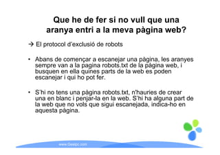 Que he de fer si no vull que una
      aranya entri a la meva pàgina web?
  El protocol d’
        t   l d’exclusió d robots
                   l ió de b t

• Abans de començar a escanejar una pàgina les aranyes
                                        pàgina,
  sempre van a la pagina robots.txt de la pàgina web, i
  busquen en ella quines parts de la web es poden
  escanejar i qui ho pot fer
                         fer.

• S’hi no tens una pàgina robots.txt, n'hauries de crear
                   p g              ,
  una en blanc i penjar-la en la web. S’hi ha alguna part de
  la web que no vols que sigui escanejada, indica-ho en
  aquesta p g
    q      pàgina.




           www.Geaipc.com
 