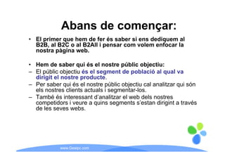 Abans de començar:
• El primer que hem de fer és saber si ens dediquem al
  B2B, l
  B2B al B2C o al B2All i pensar com volem enfocar l
                 l                       l     f   la
  nostra pàgina web.

• Hem de saber qui és el nostre públic objectiu:
– El públic objectiu és el segment de població al qual va
  dirigit el nostre producte.
      g             p
– Per saber qui és el nostre públic objectiu cal analitzar qui són
  els nostres clients actuals i segmentar-los.
– També és interessant d’analitzar el web dels nostres
                          d analitzar
  competidors i veure a quins segments s’estan dirigint a través
  de les seves webs.




            www.Geaipc.com
 