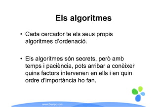 Els algoritmes
• Cada cercador te els seus propis
  algoritmes d’ordenació.
             d ordenació.

• Els algoritmes són secrets, però amb
  temps i p
      p paciència, p , pots arribar a conèixer
  quins factors intervenen en ells i en quin
  ordre d'importància ho fan
        d importància      fan.


        www.Geaipc.com
 