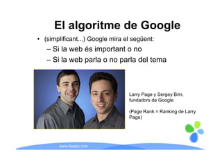 El algoritme de Google
• (simplificant...) Google mira el següent:
   – Si la web és important o no
   – Si la web parla o no parla del tema



                                 Larry Page y Sergey Brin,
                                     y g         g y     ,
                                 fundadors de Google

                                 ( g
                                 (Page Rank = Ranking de Larry
                                                    g        y
                                 Page)




        www.Geaipc.com
 
