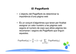 El PageRank

• L’objectiu del PageRank és determinar la
      j            g
  importància d’una pàgina web

• És un conjunt d’algoritmes que tenen per finalitat
  assignar un valor numèric a les pàgines web
  segons el numero de cops que altres pàgines les
  recomanen i segons els PageRank que tinguin
  aquestes.
  aquestes




   www.Geaipc.com
 