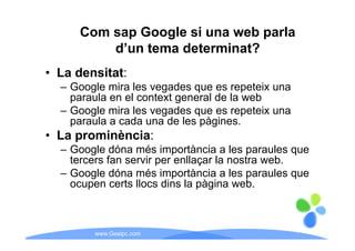 Com sap Google si una web parla
          d’un tema determinat?
• L densitat:
  La d  it t
  – Google mira les vegades que es repeteix una
    paraula en el context general de la web
  – Google mira les vegades que es repeteix una
    p
    paraula a cada una de les p g
                              pàgines.
• La prominència:
  – Google dóna més importància a les p
        g                 p               paraules q
                                                   que
    tercers fan servir per enllaçar la nostra web.
  – Google dóna més importància a les paraules que
    ocupen certs llocs dins la pàgina web
                                        web.



         www.Geaipc.com
 