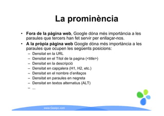 La prominència
• Fora de la pàgina web, Google dóna més importància a les
  paraules que tercers han fet servir per enllaçar-nos.
• A la pròpia pàgina web Google dóna més importància a les
  paraules que ocupen les següents posicions:
   –   Densitat en la URL
   –   Densitat en el Títol de la pagina (<title>)
   –   Densitat en la descripció
   –   Densitat en capçalera (H1, H2, etc.)
   –   Densitat en el nombre d’enllaços
   –   Densitat en paraules en negreta
   –   Densitat en textos alternatius (ALT)
                                      (    )
   –   ...




              www.Geaipc.com
 