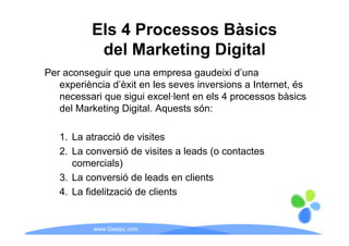 Els 4 Processos Bàsics
           del Marketing Digital
Per aconseguir que una empresa gaudeixi d’una
   experiència d’èxit en les seves inversions a Internet, és
   necessari que sigui excel lent en els 4 processos bàsics
                        excel·lent
   del Marketing Digital. Aquests són:

   1. La atracció de visites
   2.
   2 La conversió de visites a leads (o contactes
      comercials)
   3.
   3 La conversió de leads en clients
   4. La fidelització de clients


           www.Geaipc.com
 