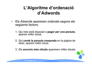 L’Algoritme d’ordenació
               d’Adwords
• Els Adwords apareixen ordenats segons els
  següents factors:

  1. Qui més està disposat a pagar per una paraula,
     apareix millor situat.

  2. Qui
  2 Q i conté l paraula comprada en l pàgina d
              té la       l        d la à i de
     destí, apareix millor situat.

  3. Els anuncis més clicats apareixen millor situats.



         www.Geaipc.com
 