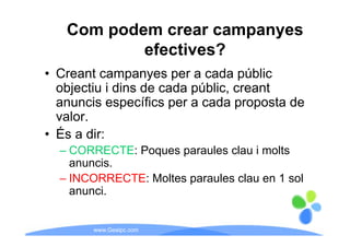 Com podem crear campanyes
           efectives?
• Creant campanyes per a cada públic
  objectiu i dins de cada públic, creant
  anuncis específics per a cada proposta de
  valor.
• És a dir:
  – CORRECTE: Poques paraules clau i molts
    anuncis.
  – INCORRECTE: Moltes paraules clau en 1 sol
    anunci.


        www.Geaipc.com
 