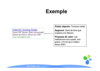 Exemple

                   Públic objectiu: Turisme mèdic
                            j
                   Segment: Gent de fora que
                   s’opera a la Teknon.
                   Proposta de valor: Les
                   habitacions son suites, son
                   grans, n’hi ha de 2 mides i
                   tenen WIFI.




www.Geaipc.com
 