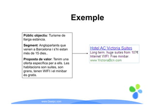 Exemple

Públic objectiu: Turisme de
llarga estància.
Segment: Angloparlants que
venen a Barcelona i s’hi estan
més de 15 dies..
Proposta de valor: Tenim una
oferta específica per a ells. Les
habitacions son suites son
                 suites,
grans, tenen WIFI i el minibar
és gratis.




            www.Geaipc.com
 