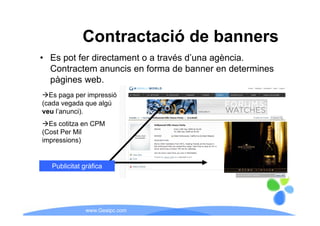 Contractació de banners
• Es pot fer directament o a través d’una agència.
     p                                     g
  Contractem anuncis en forma de banner en determines
  pàgines web.
  Es paga per impressió
(cada vegada que algú
veu l’anunci)
    l anunci).
  Es cotitza en CPM
(Cost Per Mil
impressions)
i      i    )


   Publicitat àfi
   P bli it t gràfica




               www.Geaipc.com
 