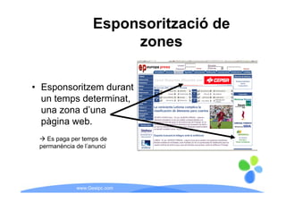 Esponsorització de
                        zones

• Esponsoritzem durant
  un temps determinat,
  una zona d’una
  pàgina web.
   Es paga per temps de
 permanència de l’anunci
                l anunci




             www.Geaipc.com
 