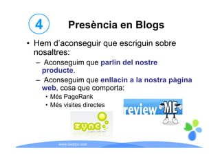 4           Presència en Blogs
• Hem d’aconseguir que escriguin sobre
       d aconseguir
  nosaltres:
  – A
    Aconseguim que parlin del nostre
             i        li d l      t
   producte.
  – A
    Aconseguim que enllacin a la nostra pàgina
             i       ll i     l     t    à i
   web, cosa que comporta:
      • Mé P
        Més PageRank
                  R k
      • Més visites directes




          www.Geaipc.com
 