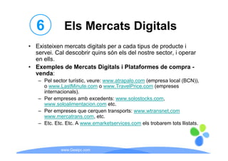 6          Els Mercats Digitals
• E i i
  Existeixen mercats di i l per a cada tipus d producte i
                     digitals         d i      de    d
  servei. Cal descobrir quins són els del nostre sector, i operar
  en ells.
• Exemples de Mercats Digitals i Plataformes de compra -
  venda:
   – Pel sector turístic, veure: www atrapalo com (empresa local (BCN)),
                turístic         www.atrapalo.com                (BCN))
     o www.LastMinute.com o www.TravelPrice.com (empreses
     internacionals).
   – Per empreses amb excedents: www solostocks com
                                     www.solostocks.com,
     www.soloalimentacion.com etc.
   – Per empreses que cerquen transports: www.wtransnet,com
     www.mercatrans.com, etc.
     www mercatrans com etc
   – Etc. Etc. Etc. A www.emarketservices.com els trobarem tots llistats.




            www.Geaipc.com
 