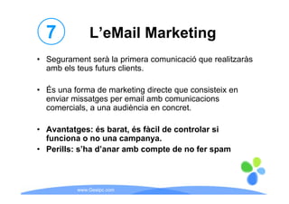 7           L eMail
              L’eMail Marketing
• Segurament serà la primera comunicació que realitzaràs
  amb els teus futurs clients.

• És una forma de marketing directe que consisteix en
  enviar missatges p email amb comunicacions
               g per
  comercials, a una audiència en concret.

• Avantatges: és barat, és fàcil de controlar si
  funciona o no una campanya.
• Perills: s’ha d’anar amb compte de no fer spam



          www.Geaipc.com
 