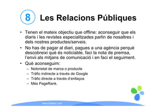 8 Les Relacions Públiques
• Tenen el mateix objectiu que offline: aconseguir que els
  diaris i les revistes especialitzades parlin de nosaltres i
  dels nostres productes/serveis.
                 productes/serveis
• No has de pagar al diari, pagues a una agència perquè
  descobreixi què és noticiable, faci la nota de premsa,
  l’envii als mitjans de comunicació i en faci el seguiment.
• Què aconseguim:
   –   Notorietat de marca o producte
   –   Tràfic indirecte a través de Google
   –   Tràfic directe a través d’enllaços
   –   Més PageRank.




             www.Geaipc.com
 