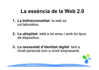 La essència de la Web 2 0
                           2.0
1. La bidireccionalitat: la web es
   col·laborativa.

2. La ubiqüitat: està a tot arreu i amb tot tipus
   de dispositius.

3. La necessitat d’identitat digital: tant a
   nivell personal com a nivell empresarial
                                empresarial.


         www.Geaipc.com
 
