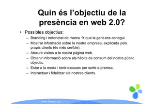 Quin és l’objectiu de la
         presència en web 2.0?
• Possibles objectius:
   – Branding i notorietat de marca        que la gent ens conegui.
   – M t informació sobre la nostra empresa, explicada pels
     Mostrar i f        ió b l          t                li d     l
     propis clients (és més creïble).
   – Atraure visites a la nostra pàgina web.
                                   p g
   – Obtenir informació sobre els hàbits de consum del nostre públic
     objectiu.
   – E t a la moda i t i excuses per sortir a premsa.
     Estar l        d tenir                     ti
   – Interactuar i fidelitzar als nostres clients.




            www.Geaipc.com
 