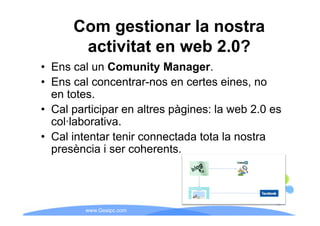 Com gestionar la nostra
       activitat en web 2.0?
• Ens cal un Comunity Manager.
• Ens cal concentrar-nos en certes eines, no
  en totes.
• Cal participar en altres pàgines: la web 2.0 es
  col·laborativa.
• Cal intentar tenir connectada tota la nostra
  presència i ser coherents.




         www.Geaipc.com
 