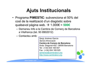 Ajuts Institucionals
• Programa PIMESTIC: subvenciona el 50% del
  cost de la realització d’un diagòstic sobre
  qualsevol pàgina web
                     web.     1.000€
                              1 000€ = 500€
  – Demaneu Info a la Cambra de Comerç de Barcelona
    a Vilafranca (tel 93 8902012)
                 (tel.
  – Contacteu amb:
                         Sergi Jiménez García
                         Servei d'Innovació
                         Cambra de Comerç de Barcelona
                         Avda. Diagonal 452 - 08006 Barcelona
                         Tel (+34)
                         T l : ( 34) 934 169 557
                         Fax : (+34) 934 169 525
                         sjimenez@cambrabcn.org
                         http://www.cambrabcn.org
                         http://www cambrabcn org

        www.Geaipc.com
 
