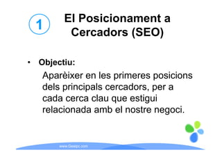 El Posicionament a
 1        Cercadors (SEO)

• Objecti
  Objectiu:
   Aparèixer en les primeres posicions
   dels principals cercadors, per a
   cada cerca clau que estigui
      d         l         ti i
   relacionada amb el nostre negoci.
                                 g


       www.Geaipc.com
 