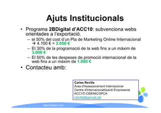 Ajuts Institucionals
• Programa 2BDigital d’ACC10: subvenciona webs
                       d ACC10:
  orientades a l’exportació.
  – el 50% del cost d’un Pla de Marketing Online Internacional
       4.100
       4 100 € = 2 050 €
                 2.050
  – El 30% de la programació de la web fins a un màxim de
    3.000 €
  – El 50% d l d
            de les despeses d promoció i t
                             de        ió internacional d l
                                                  i   l de la
    web fins a un màxim de 1.000 €
• Contacteu amb:

                           Carles Revilla
                           Àrea d'Assessorament Internacional
                           Centre d'Internacionalització Empresarial
                           ACC1Ó CIDEM|COPCA
                                           |
                           crevilla@gencat.cat

          www.Geaipc.com
 