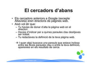 El cercadors d’abans
                       d abans
• El cercadors anteriors a G
  Els       d       t i       Google (
                                   l (excepte
                                           t
  Altavista) eren directoris de pàgines web.
• Això vol dir que:
               q
   – Tu havies de donar d’alta la pàgina web en el
     directori.
   – Havies d’indicar per a quines paraules clau desitjaves
             d indicar
     ser trobat.
   – Tu redactaves la definició de la teva pàgina web.

      I quan algú buscava una paraula que estava inclosa
     entre les teves paraules clau o entre la teva definició,
     apareixies en els resultats de cerca
                                    cerca.



          www.Geaipc.com
 