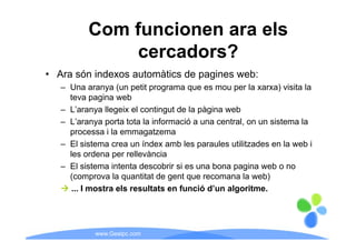 Com funcionen ara els
               cercadors?
• Ara són indexos automàtics de pagines web:
   – Una aranya (un petit programa que es mou per la xarxa) visita la
     teva pagina web
   – L’aranya llegeix el contingut de la pàgina web
   – L’aranya p
             y porta tota la informació a una central, on un sistema la
                                                     ,
     processa i la emmagatzema
   – El sistema crea un índex amb les paraules utilitzades en la web i
     les ordena per rellevància
   – El sistema intenta descobrir si es una bona pagina web o no
     (comprova la quantitat de gent que recomana la web)
      ... I mostra els resultats en funció d’un algoritme.




            www.Geaipc.com
 