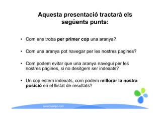 Aquesta presentació tractarà els
               següents punts:

• Com ens troba per primer cop una aranya?

• Com una aranya pot navegar per les nostres pagines?

• Com podem evitar que una aranya navegui per les
  nostres pagines, si no desitgem ser indexats?

• Un cop estem indexats, com p
       p                          podem millorar la nostra
  posició en el llistat de resultats?



           www.Geaipc.com
 