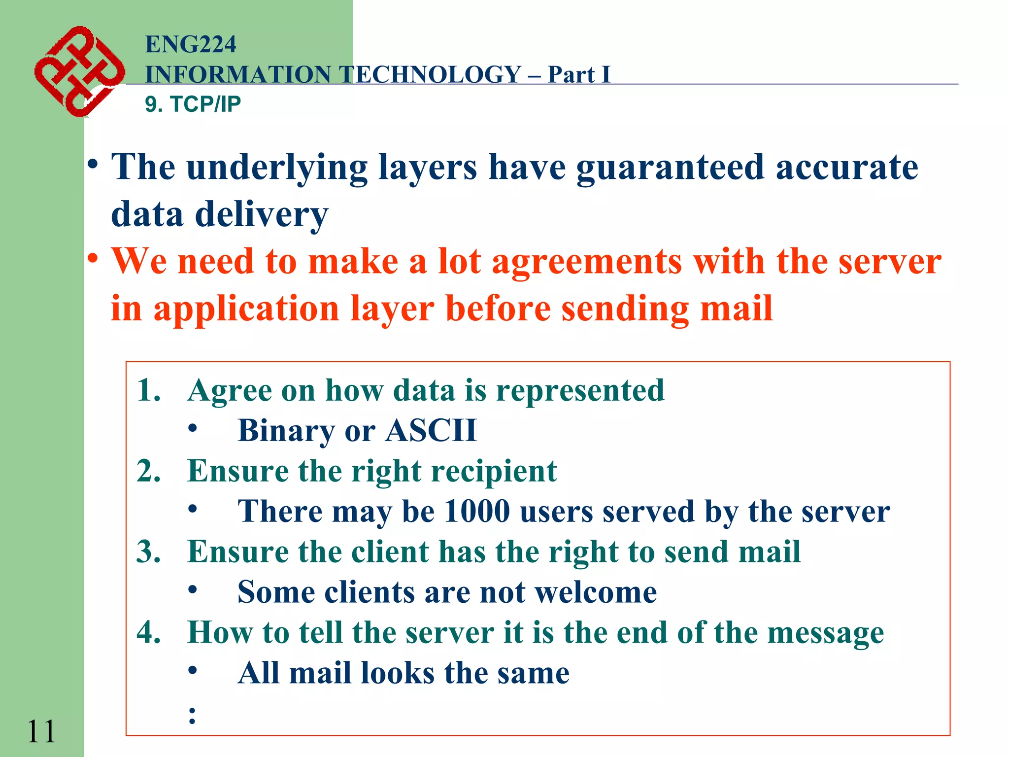 ENG224
INFORMATION TECHNOLOGY – Part I
9. TCP/IP

• The underlying layers have guaranteed accurate
data delivery
• We need to make a lot agreements with the server
in application layer before sending mail

11

1. Agree on how data is represented
• Binary or ASCII
2. Ensure the right recipient
• There may be 1000 users served by the server
3. Ensure the client has the right to send mail
• Some clients are not welcome
4. How to tell the server it is the end of the message
• All mail looks the same
:

 