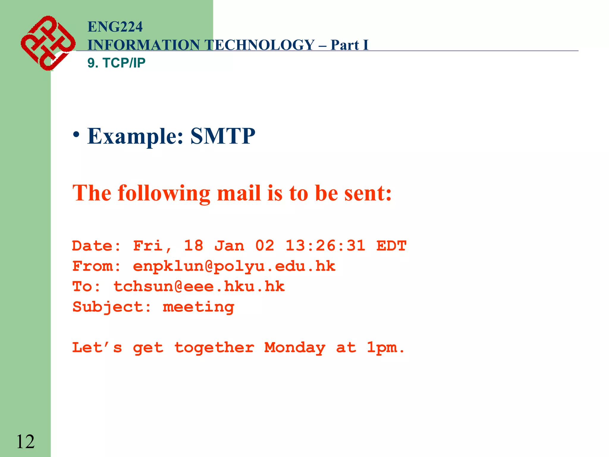 ENG224
INFORMATION TECHNOLOGY – Part I
9. TCP/IP

• Example: SMTP
The following mail is to be sent:
Date: Fri, 18 Jan 02 13:26:31 EDT
From: enpklun@polyu.edu.hk
To: tchsun@eee.hku.hk
Subject: meeting
Let’s get together Monday at 1pm.

12

 