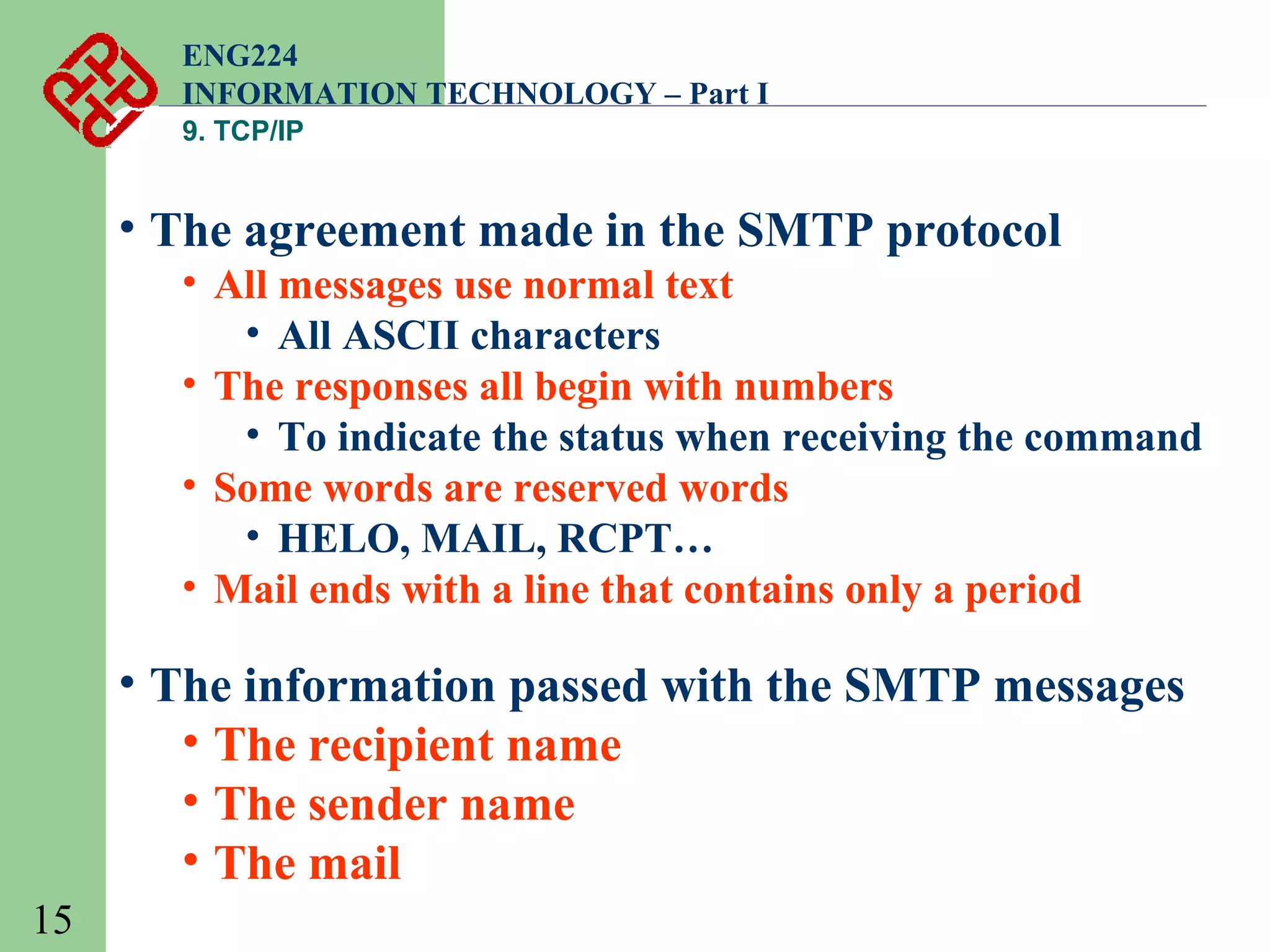 ENG224
INFORMATION TECHNOLOGY – Part I
9. TCP/IP

• The agreement made in the SMTP protocol
• All messages use normal text
• All ASCII characters
• The responses all begin with numbers
• To indicate the status when receiving the command
• Some words are reserved words
• HELO, MAIL, RCPT…
• Mail ends with a line that contains only a period

• The information passed with the SMTP messages
• The recipient name
• The sender name
• The mail
15

 