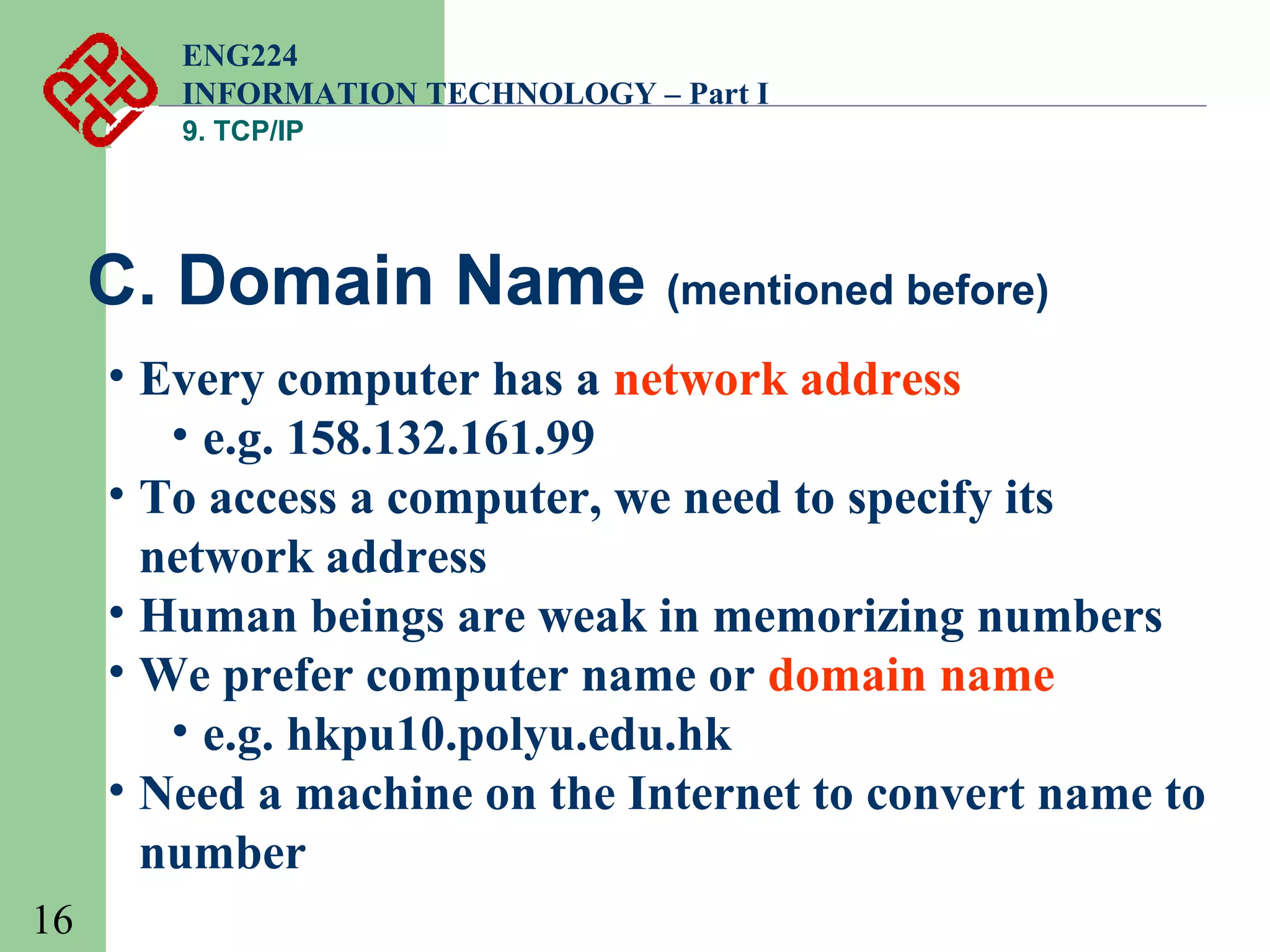 ENG224
INFORMATION TECHNOLOGY – Part I
9. TCP/IP

C. Domain Name (mentioned before)
• Every computer has a network address
• e.g. 158.132.161.99
• To access a computer, we need to specify its
network address
• Human beings are weak in memorizing numbers
• We prefer computer name or domain name
• e.g. hkpu10.polyu.edu.hk
• Need a machine on the Internet to convert name to
number
16

 