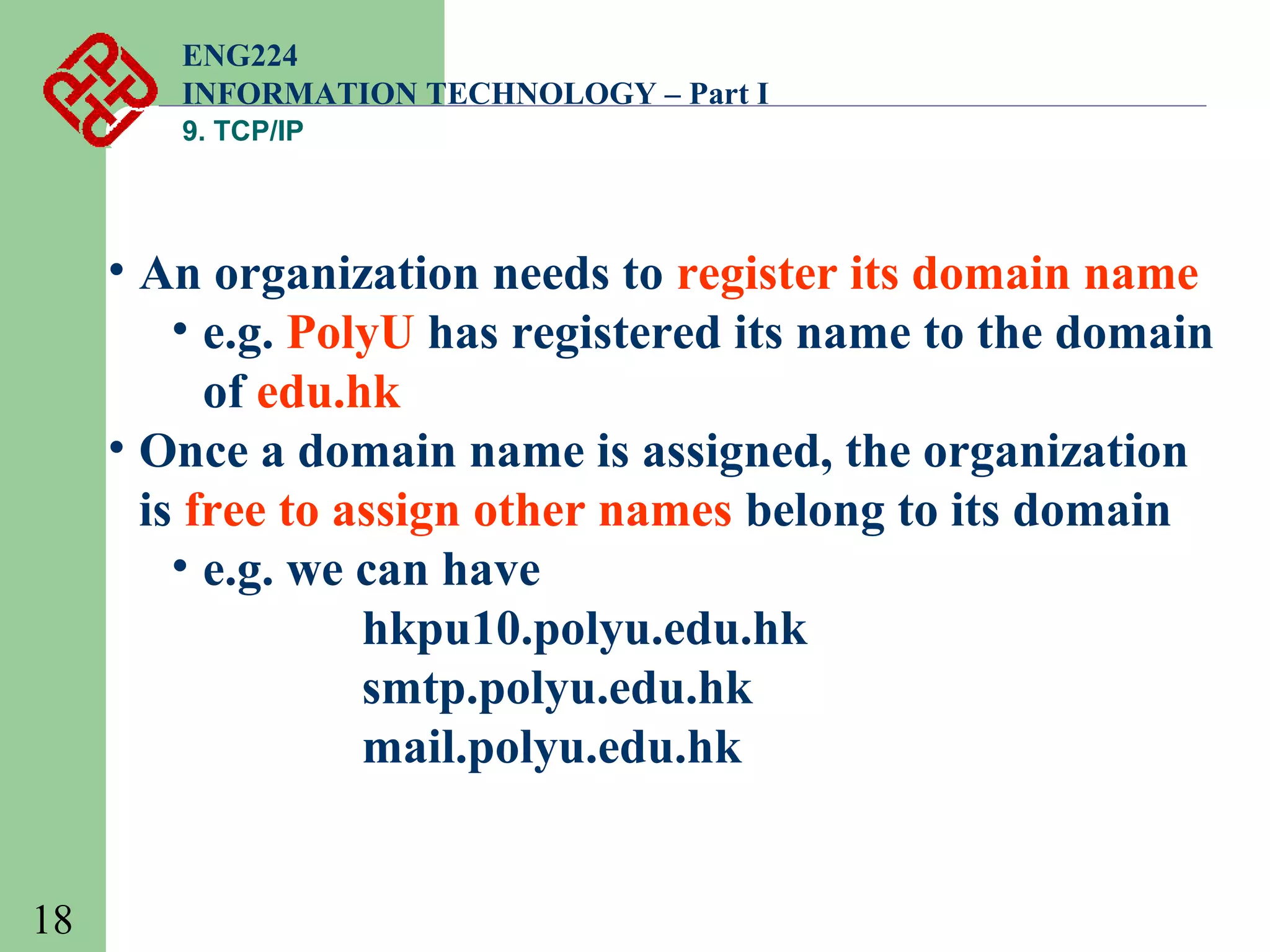 ENG224
INFORMATION TECHNOLOGY – Part I
9. TCP/IP

• An organization needs to register its domain name
• e.g. PolyU has registered its name to the domain
of edu.hk
• Once a domain name is assigned, the organization
is free to assign other names belong to its domain
• e.g. we can have
hkpu10.polyu.edu.hk
smtp.polyu.edu.hk
mail.polyu.edu.hk
18

 