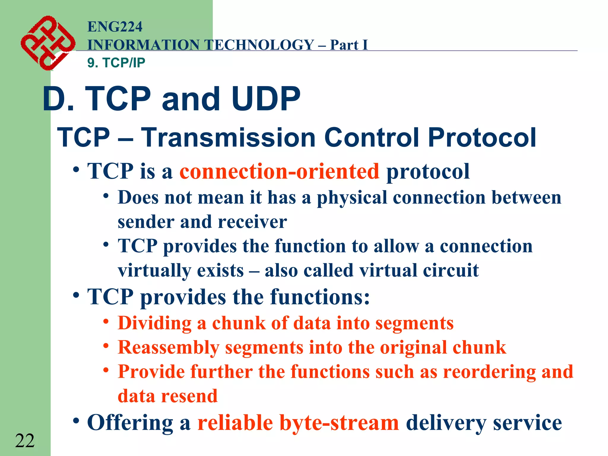 ENG224
INFORMATION TECHNOLOGY – Part I
9. TCP/IP

D. TCP and UDP
TCP – Transmission Control Protocol
• TCP is a connection-oriented protocol
• Does not mean it has a physical connection between
sender and receiver
• TCP provides the function to allow a connection
virtually exists – also called virtual circuit

• TCP provides the functions:
• Dividing a chunk of data into segments
• Reassembly segments into the original chunk
• Provide further the functions such as reordering and
data resend
22

• Offering a reliable byte-stream delivery service

 