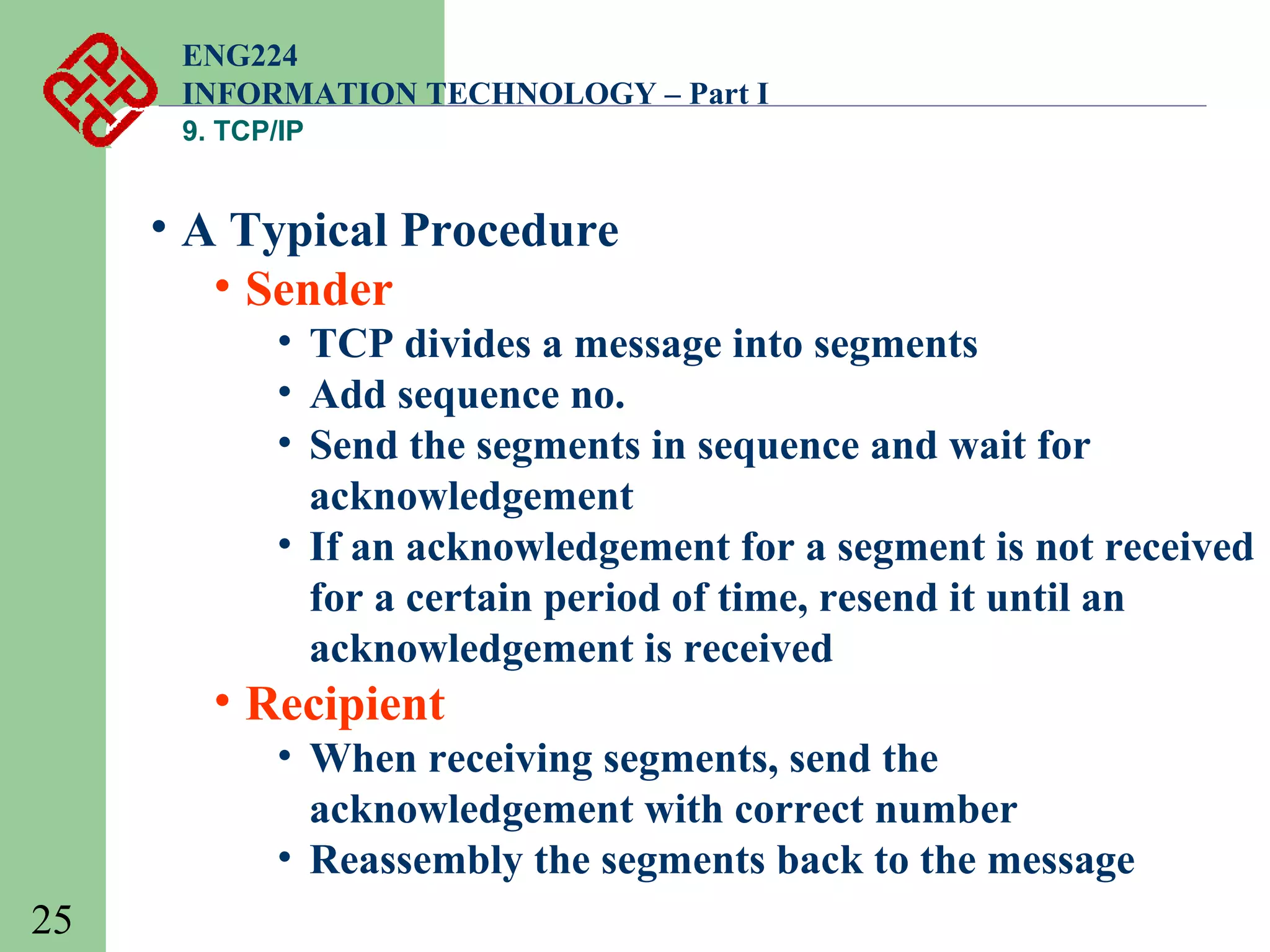 ENG224
INFORMATION TECHNOLOGY – Part I
9. TCP/IP

• A Typical Procedure
• Sender
• TCP divides a message into segments
• Add sequence no.
• Send the segments in sequence and wait for
acknowledgement
• If an acknowledgement for a segment is not received
for a certain period of time, resend it until an
acknowledgement is received

• Recipient
• When receiving segments, send the
acknowledgement with correct number
• Reassembly the segments back to the message
25

 