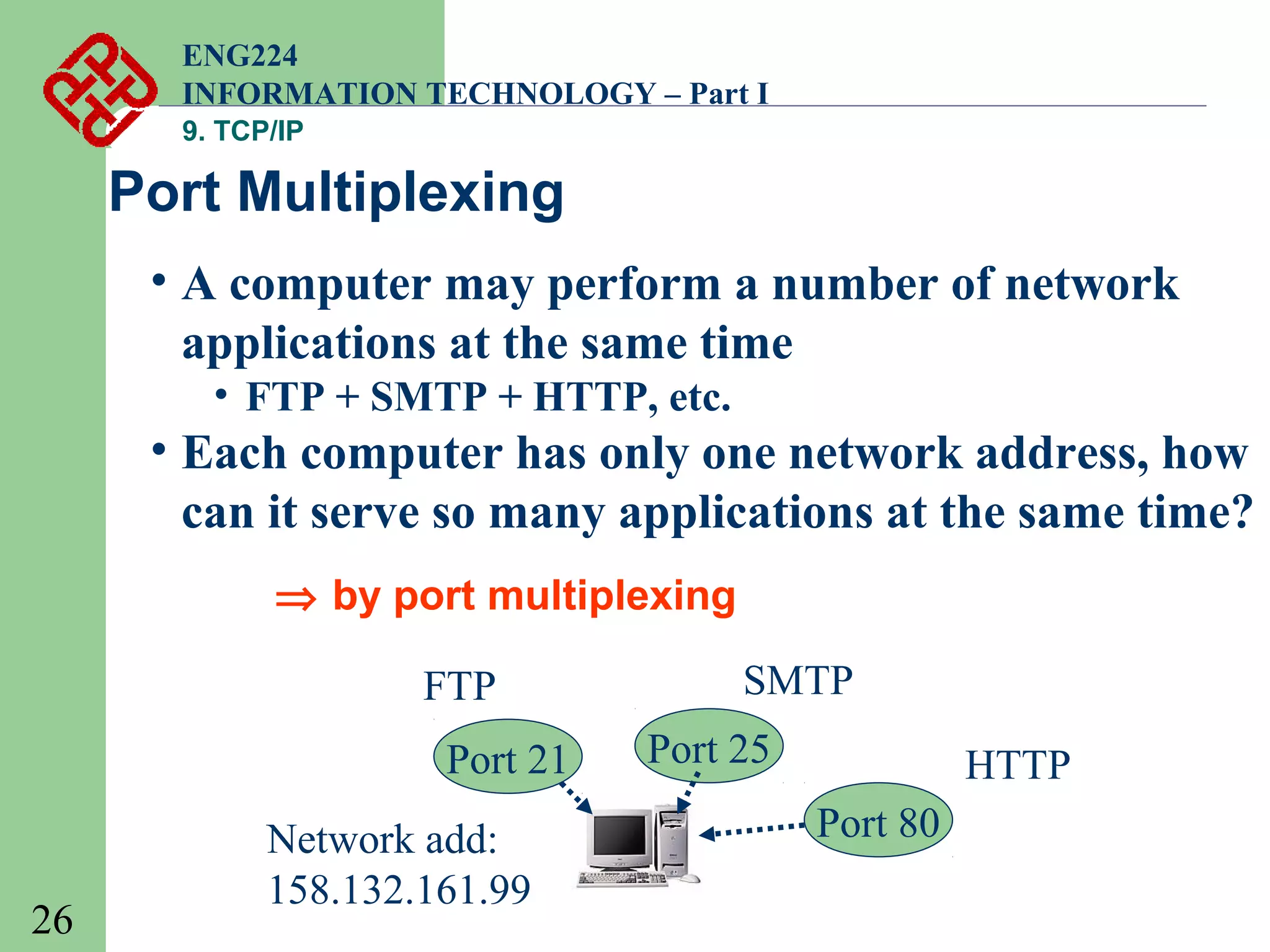 ENG224
INFORMATION TECHNOLOGY – Part I
9. TCP/IP

Port Multiplexing
• A computer may perform a number of network
applications at the same time
• FTP + SMTP + HTTP, etc.

• Each computer has only one network address, how
can it serve so many applications at the same time?
⇒ by port multiplexing
FTP
Port 21

26

Network add:
158.132.161.99

SMTP
Port 25

HTTP
Port 80

 
