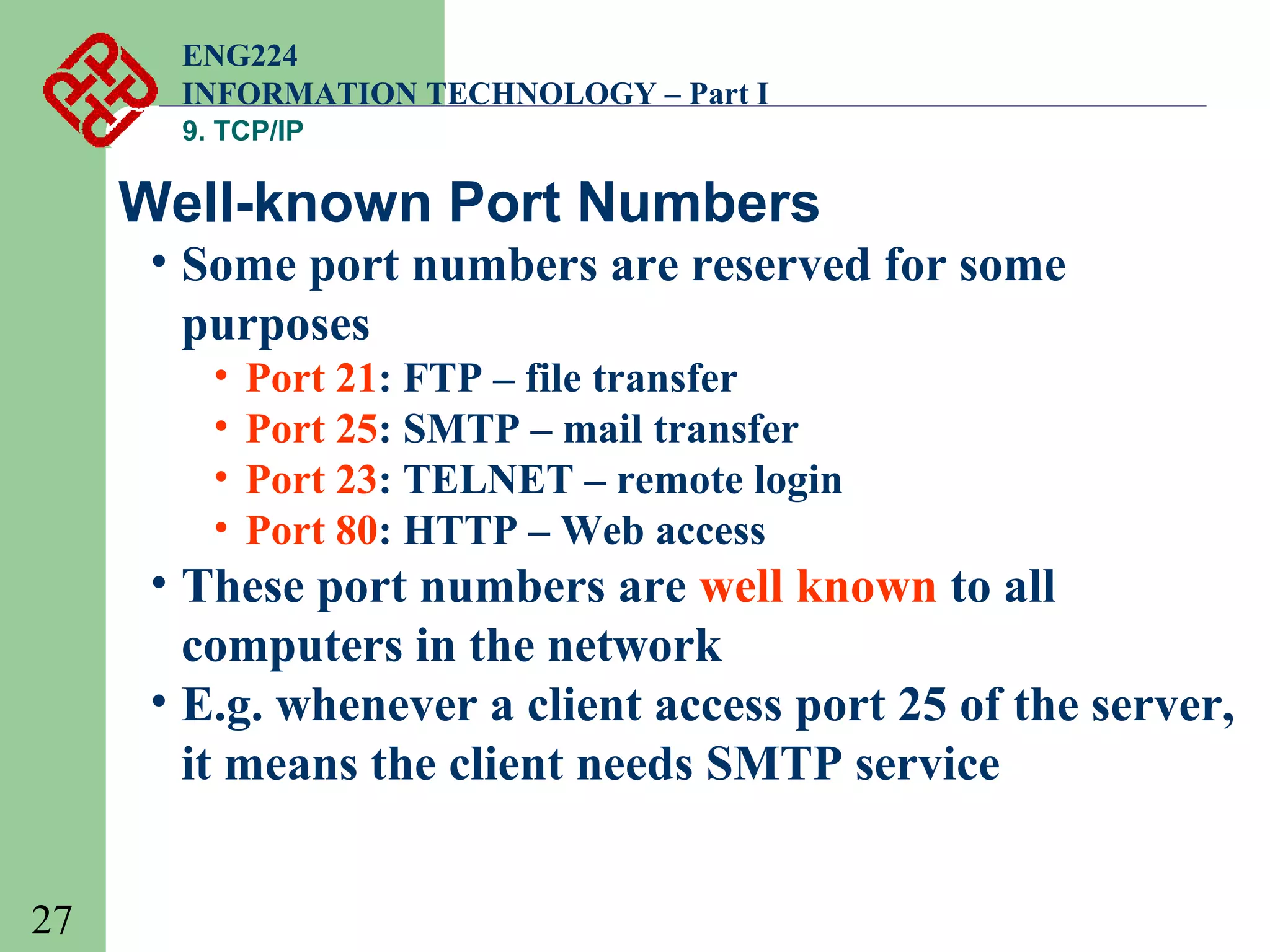 ENG224
INFORMATION TECHNOLOGY – Part I
9. TCP/IP

Well-known Port Numbers

• Some port numbers are reserved for some
purposes
•
•
•
•

Port 21: FTP – file transfer
Port 25: SMTP – mail transfer
Port 23: TELNET – remote login
Port 80: HTTP – Web access

• These port numbers are well known to all
computers in the network
• E.g. whenever a client access port 25 of the server,
it means the client needs SMTP service
27

 