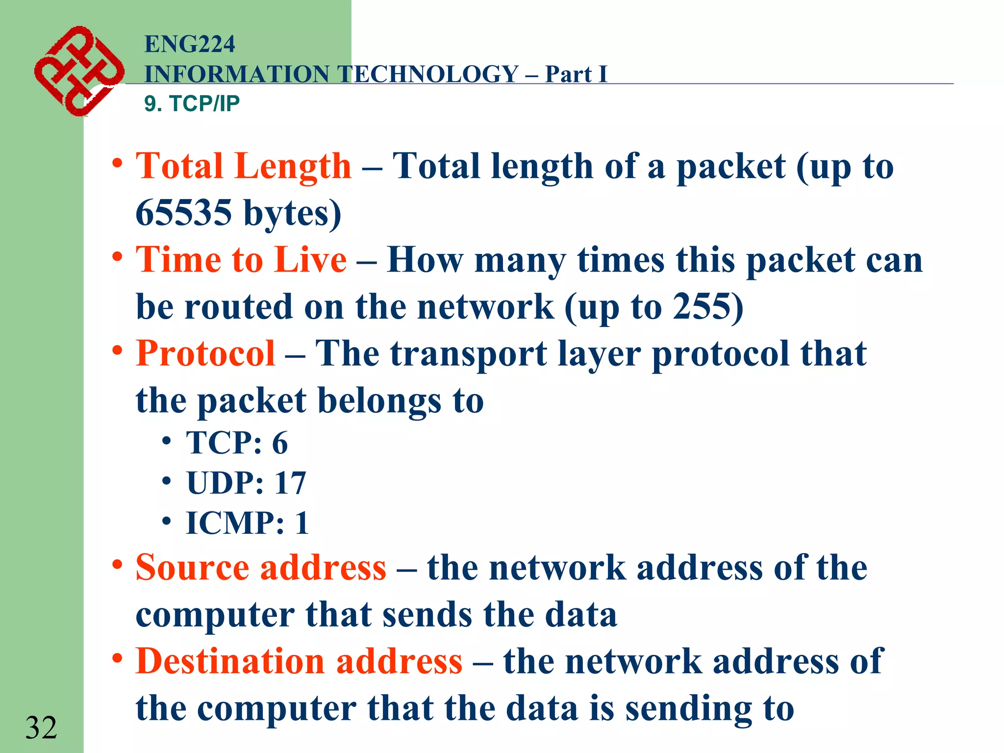 ENG224
INFORMATION TECHNOLOGY – Part I
9. TCP/IP

• Total Length – Total length of a packet (up to
65535 bytes)
• Time to Live – How many times this packet can
be routed on the network (up to 255)
• Protocol – The transport layer protocol that
the packet belongs to
• TCP: 6
• UDP: 17
• ICMP: 1

32

• Source address – the network address of the
computer that sends the data
• Destination address – the network address of
the computer that the data is sending to

 