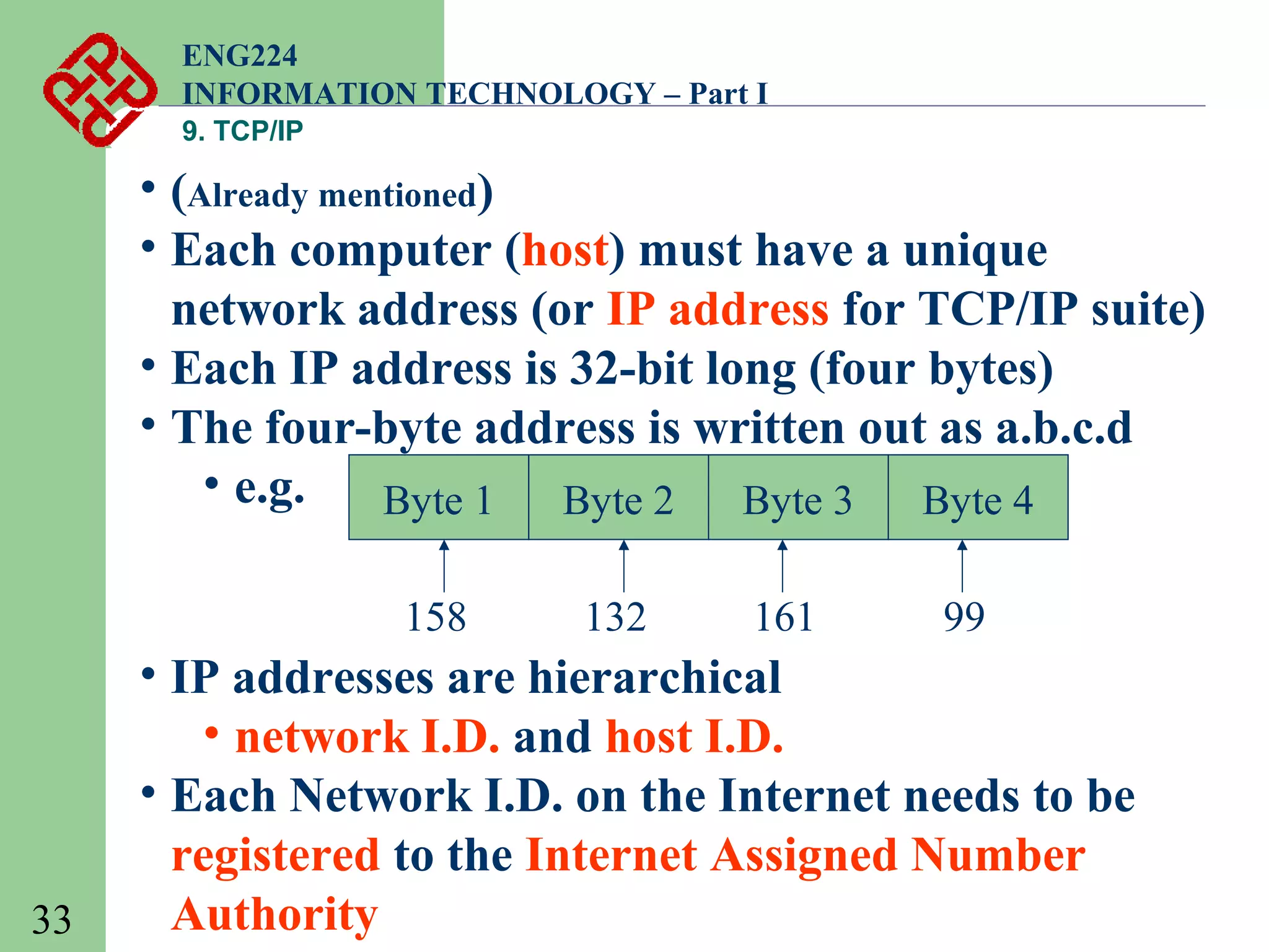 ENG224
INFORMATION TECHNOLOGY – Part I
9. TCP/IP

• (Already mentioned)
• Each computer (host) must have a unique
network address (or IP address for TCP/IP suite)
• Each IP address is 32-bit long (four bytes)
• The four-byte address is written out as a.b.c.d
• e.g.
Byte 1
Byte 2
Byte 3
Byte 4
158

33

132

161

99

• IP addresses are hierarchical
• network I.D. and host I.D.
• Each Network I.D. on the Internet needs to be
registered to the Internet Assigned Number
Authority

 