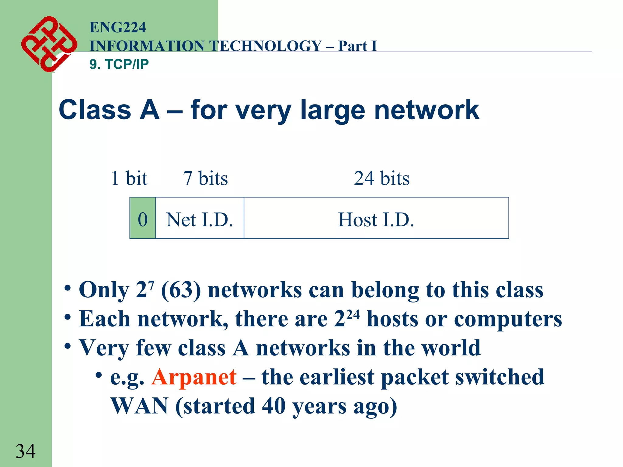 ENG224
INFORMATION TECHNOLOGY – Part I
9. TCP/IP

Class A – for very large network
1 bit

7 bits

24 bits

0 Net I.D.

Host I.D.

• Only 27 (63) networks can belong to this class
• Each network, there are 224 hosts or computers
• Very few class A networks in the world
• e.g. Arpanet – the earliest packet switched
WAN (started 40 years ago)
34

 