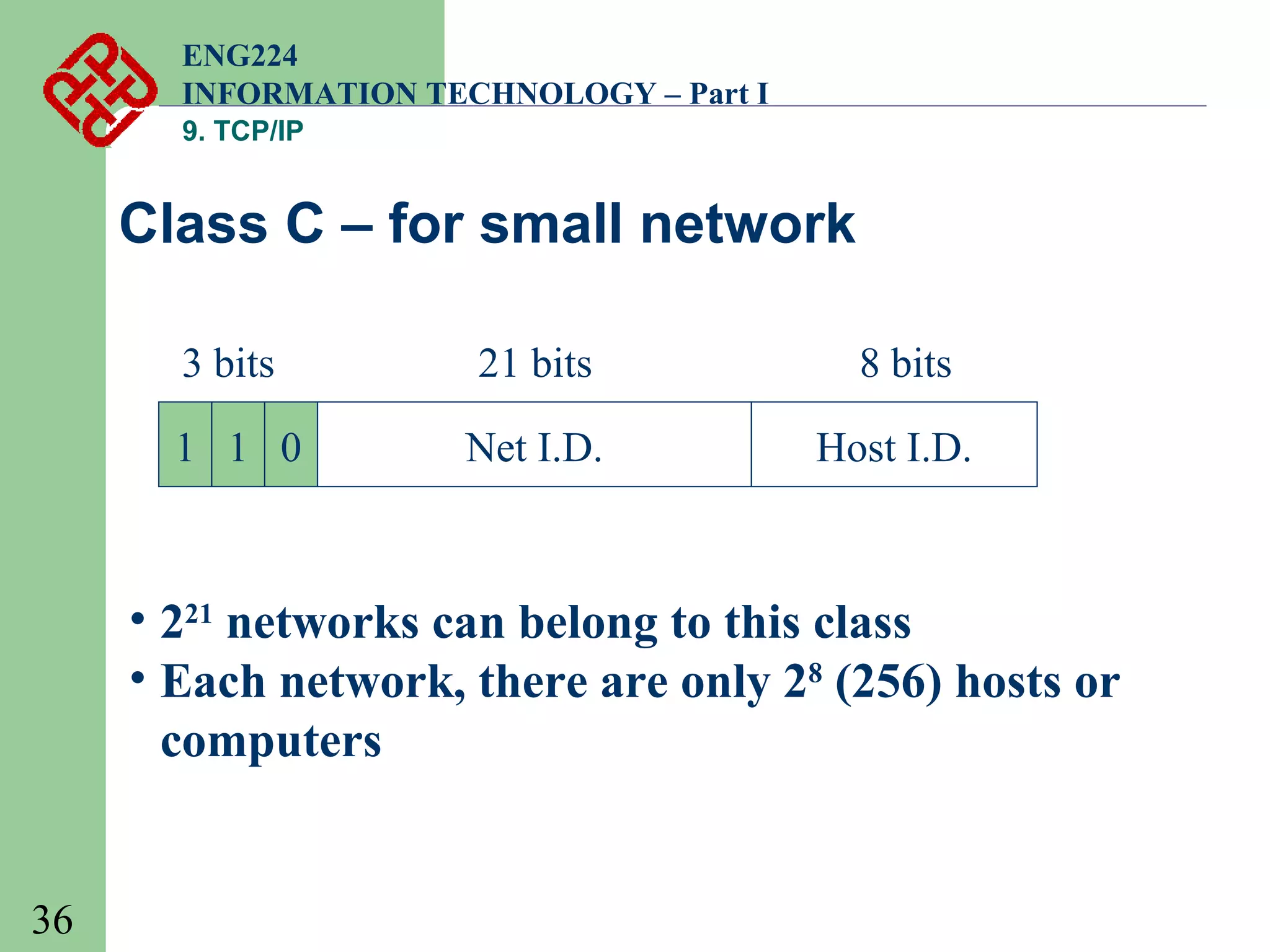 ENG224
INFORMATION TECHNOLOGY – Part I
9. TCP/IP

Class C – for small network
3 bits

21 bits

8 bits

1 1 0

Net I.D.

Host I.D.

• 221 networks can belong to this class
• Each network, there are only 28 (256) hosts or
computers

36

 