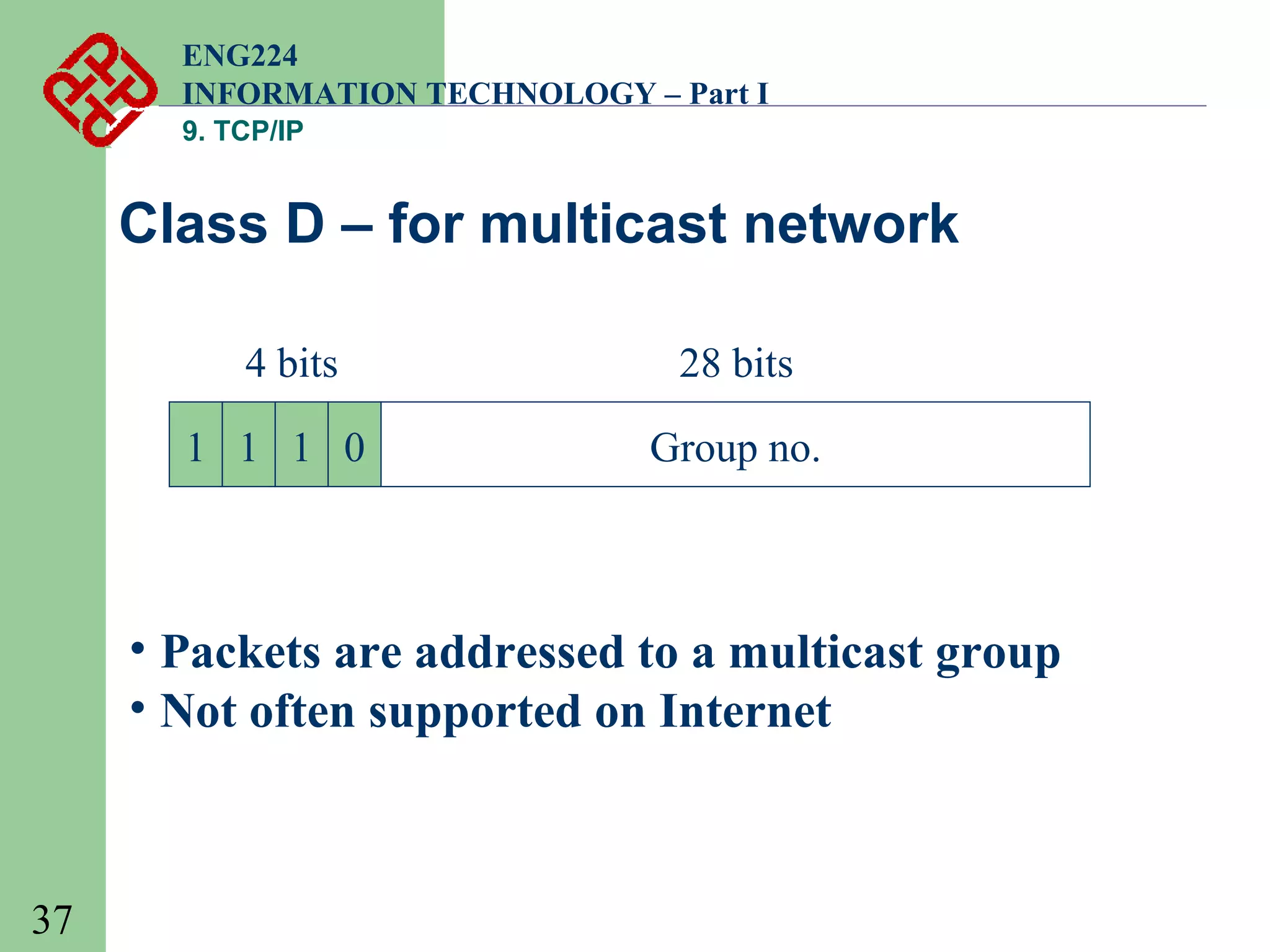 ENG224
INFORMATION TECHNOLOGY – Part I
9. TCP/IP

Class D – for multicast network
4 bits
1 1 1 0

28 bits
Group no.

• Packets are addressed to a multicast group
• Not often supported on Internet

37

 
