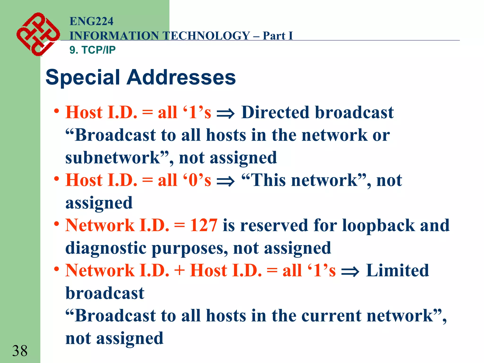 ENG224
INFORMATION TECHNOLOGY – Part I
9. TCP/IP

Special Addresses

38

• Host I.D. = all ‘1’s ⇒ Directed broadcast
“Broadcast to all hosts in the network or
subnetwork”, not assigned
• Host I.D. = all ‘0’s ⇒ “This network”, not
assigned
• Network I.D. = 127 is reserved for loopback and
diagnostic purposes, not assigned
• Network I.D. + Host I.D. = all ‘1’s ⇒ Limited
broadcast
“Broadcast to all hosts in the current network”,
not assigned

 