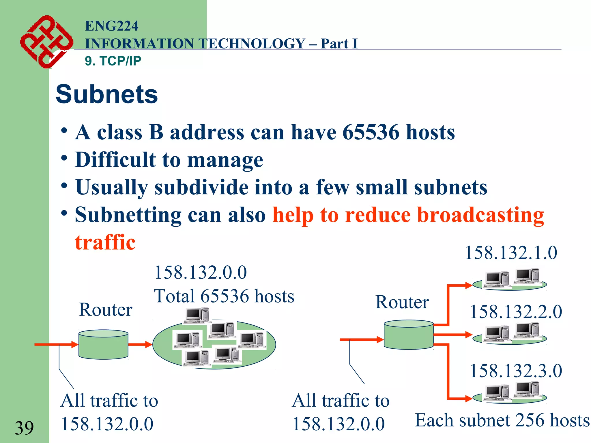 ENG224
INFORMATION TECHNOLOGY – Part I
9. TCP/IP

Subnets
• A class B address can have 65536 hosts
• Difficult to manage
• Usually subdivide into a few small subnets
• Subnetting can also help to reduce broadcasting
traffic
158.132.1.0
Router

158.132.0.0
Total 65536 hosts

Router

158.132.2.0
158.132.3.0

39

All traffic to
158.132.0.0

All traffic to
158.132.0.0

Each subnet 256 hosts

 