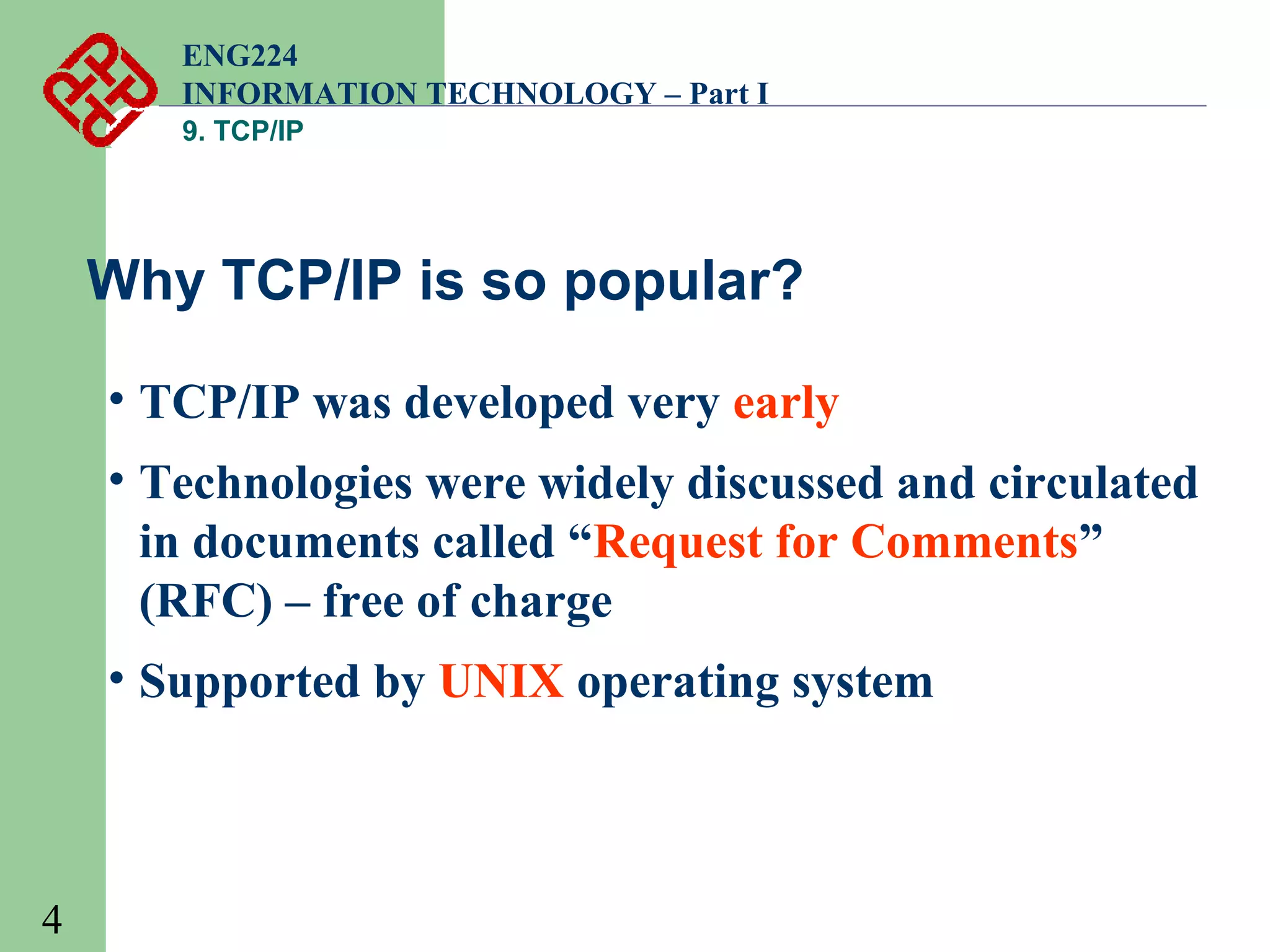 ENG224
INFORMATION TECHNOLOGY – Part I
9. TCP/IP

Why TCP/IP is so popular?
• TCP/IP was developed very early
• Technologies were widely discussed and circulated
in documents called “Request for Comments”
(RFC) – free of charge
• Supported by UNIX operating system

4

 